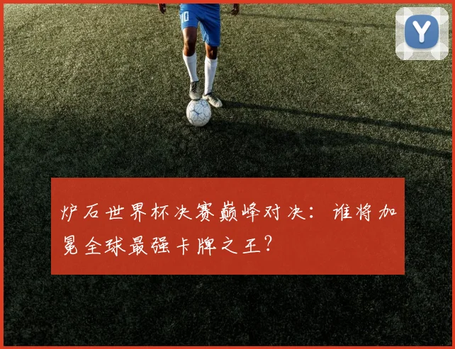 炉石世界杯决赛巅峰对决：谁将加冕全球最强卡牌之王？