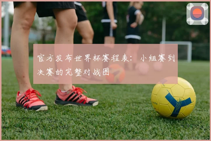 官方发布世界杯赛程表：小组赛到决赛的完整对战图