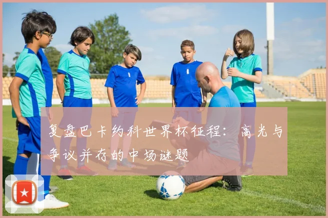 复盘巴卡约科世界杯征程：高光与争议并存的中场谜题